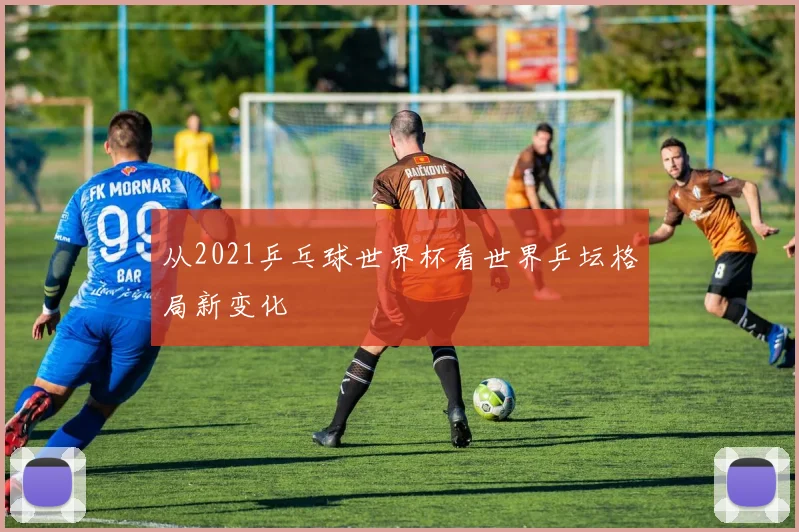 从2021乒乓球世界杯看世界乒坛格局新变化
