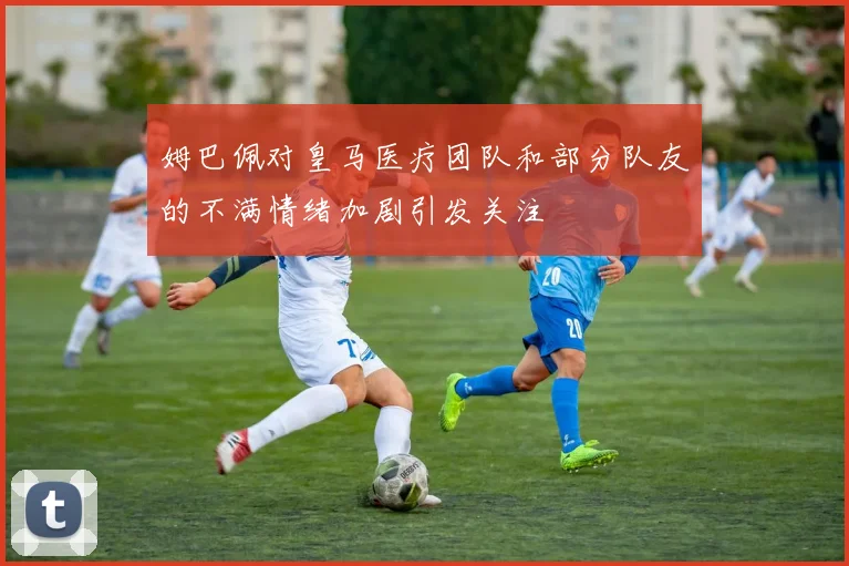 姆巴佩对皇马医疗团队和部分队友的不满情绪加剧引发关注