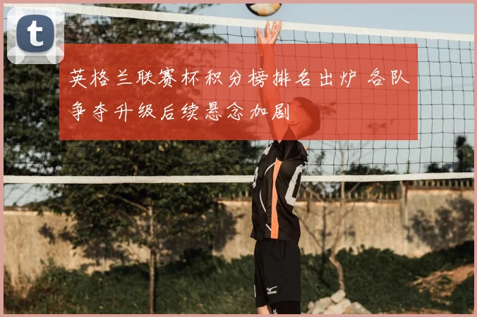 英格兰联赛杯积分榜排名出炉 各队争夺升级后续悬念加剧