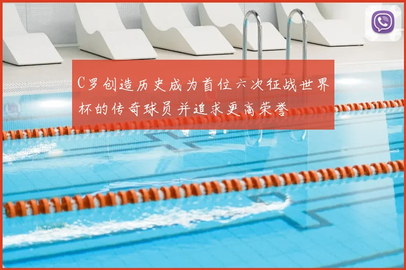 C罗创造历史成为首位六次征战世界杯的传奇球员并追求更高荣誉
