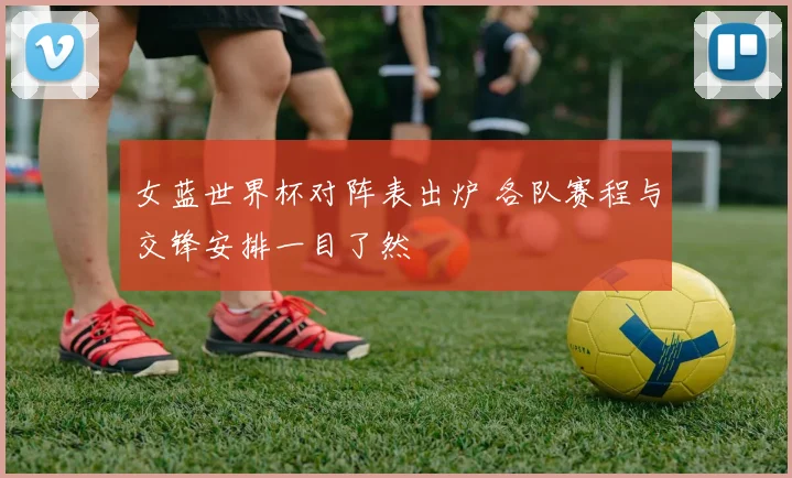 女蓝世界杯对阵表出炉 各队赛程与交锋安排一目了然