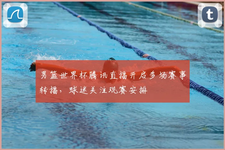 男篮世界杯腾讯直播开启多场赛事转播,球迷关注观赛安排