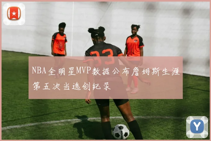 NBA全明星MVP数据公布詹姆斯生涯第五次当选创纪录