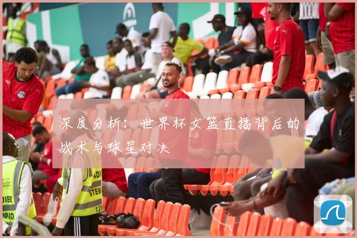 深度分析:世界杯女篮直播背后的战术与球星对决