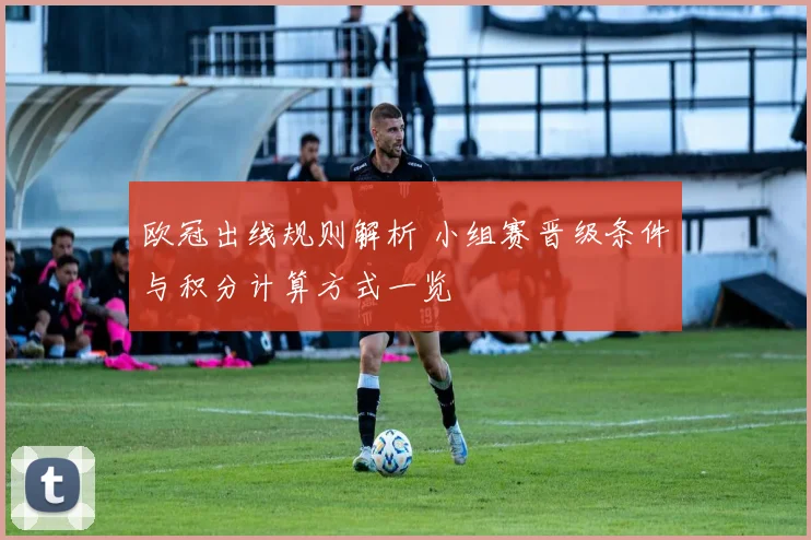 欧冠出线规则解析 小组赛晋级条件与积分计算方式一览