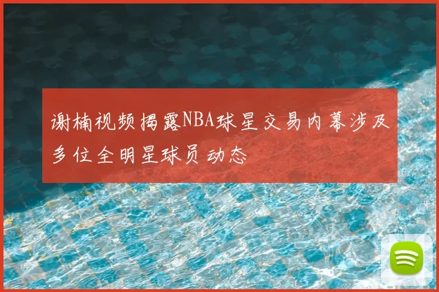 谢楠视频揭露NBA球星交易内幕涉及多位全明星球员动态