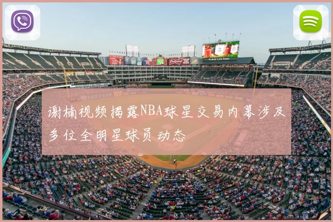 谢楠视频揭露NBA球星交易内幕涉及多位全明星球员动态