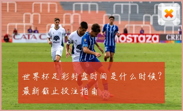 世界杯足彩封盘时间是什么时候？最新截止投注指南