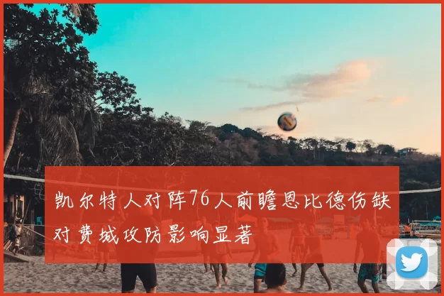 凯尔特人对阵76人前瞻恩比德伤缺对费城攻防影响显著